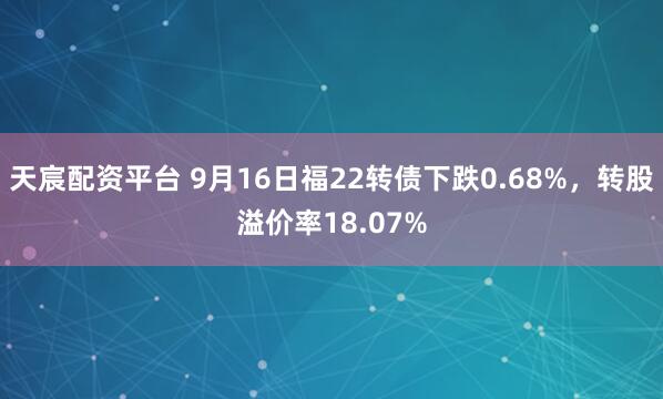 天宸配资平台 9月16日福22转债下跌0.68%，转股溢价率18.07%