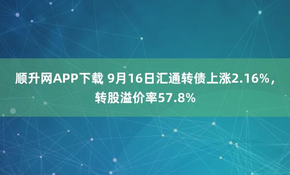 顺升网APP下载 9月16日汇通转债上涨2.16%，转股溢价率57.8%