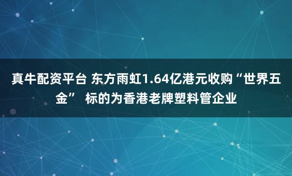 真牛配资平台 东方雨虹1.64亿港元收购“世界五金”  标的为香港老牌塑料管企业