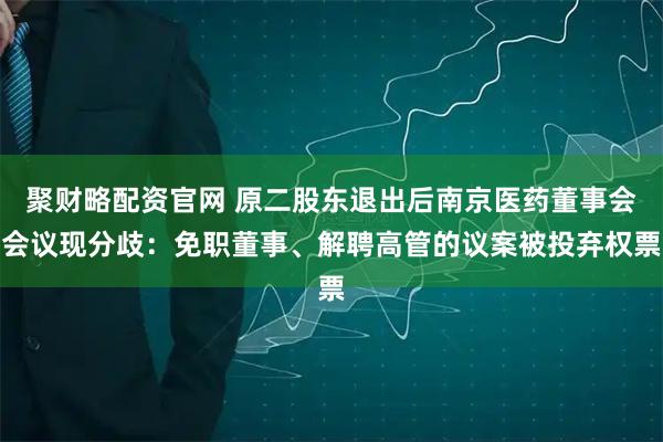 聚财略配资官网 原二股东退出后南京医药董事会会议现分歧：免职董事、解聘高管的议案被投弃权票