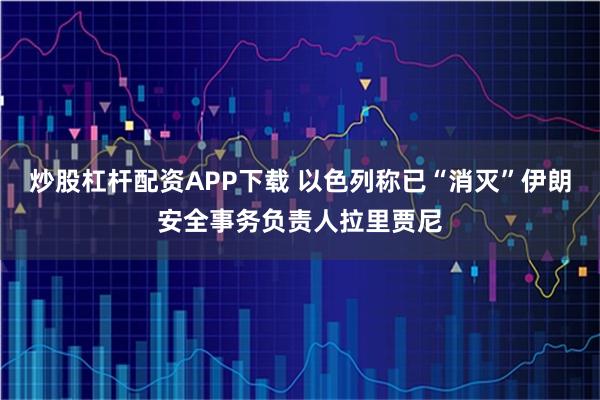 炒股杠杆配资APP下载 以色列称已“消灭”伊朗安全事务负责人拉里贾尼