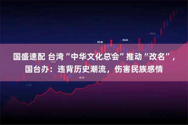 国盛速配 台湾“中华文化总会”推动“改名”，国台办：违背历史潮流，伤害民族感情