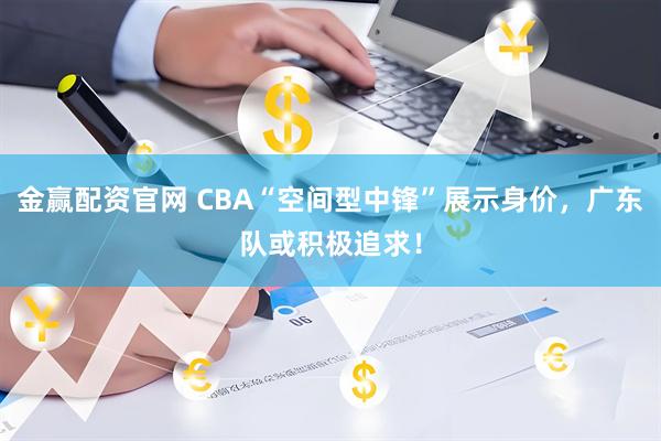 金赢配资官网 CBA“空间型中锋”展示身价，广东队或积极追求！