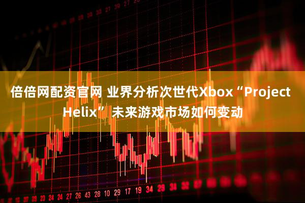 倍倍网配资官网 业界分析次世代Xbox“Project Helix” 未来游戏市场如何变动