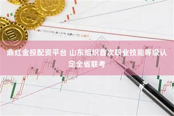 鼎红金投配资平台 山东组织首次职业技能等级认定全省联考