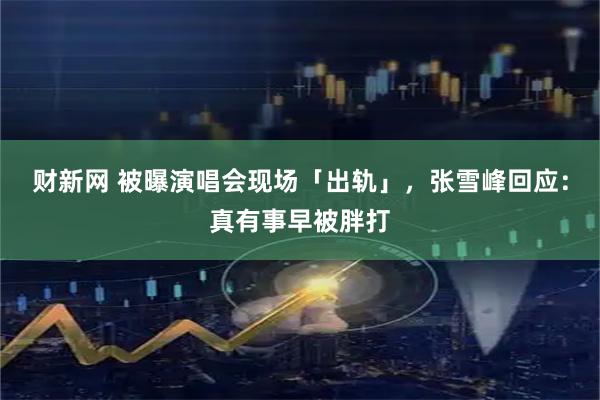 财新网 被曝演唱会现场「出轨」,张雪峰回应:真有事早被胖打