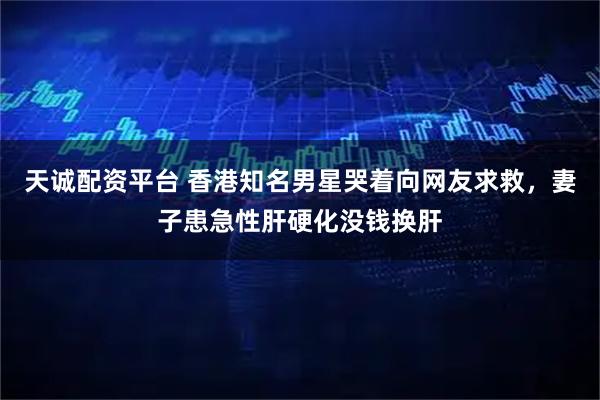天诚配资平台 香港知名男星哭着向网友求救，妻子患急性肝硬化没钱换肝