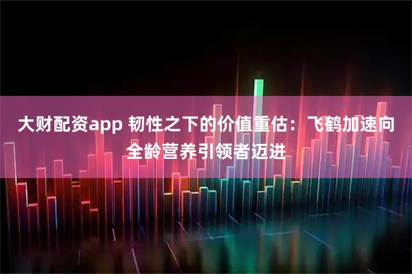 大财配资app 韧性之下的价值重估:飞鹤加速向全龄营养引领者迈进