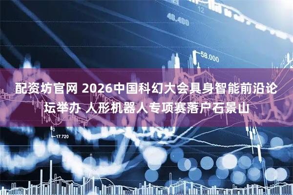 配资坊官网 2026中国科幻大会具身智能前沿论坛举办 人形机器人专项赛落户石景山