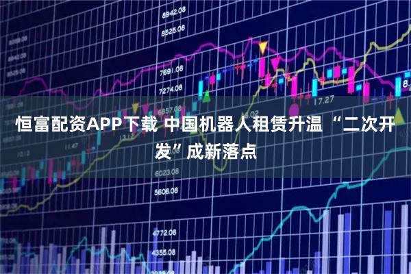 恒富配资APP下载 中国机器人租赁升温 “二次开发”成新落点