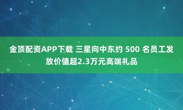 金顶配资APP下载 三星向中东约 500 名员工发放价值超2.3万元高端礼品