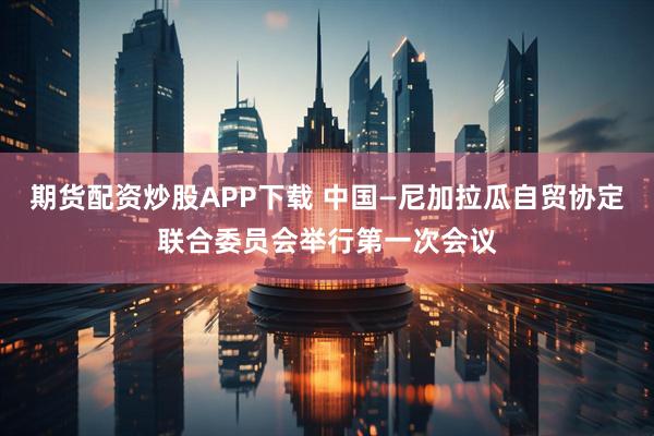 期货配资炒股APP下载 中国—尼加拉瓜自贸协定联合委员会举行第一次会议