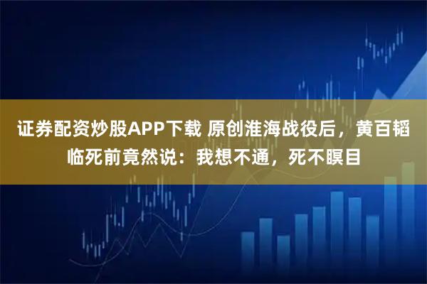 证券配资炒股APP下载 原创淮海战役后，黄百韬临死前竟然说：我想不通，死不瞑目