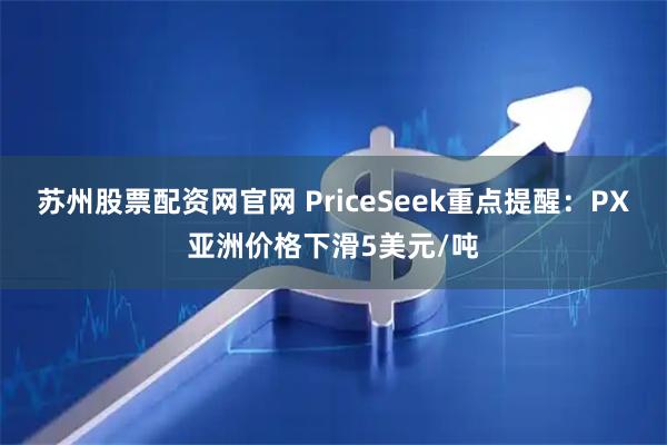 苏州股票配资网官网 PriceSeek重点提醒：PX亚洲价格下滑5美元/吨