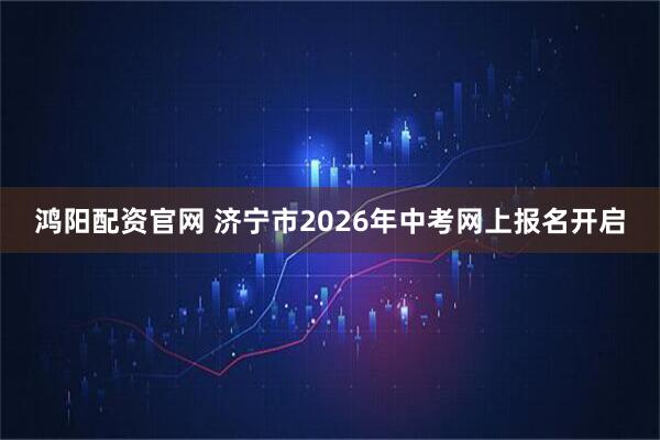 鸿阳配资官网 济宁市2026年中考网上报名开启