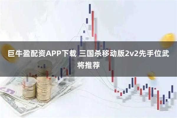 巨牛盈配资APP下载 三国杀移动版2v2先手位武将推荐