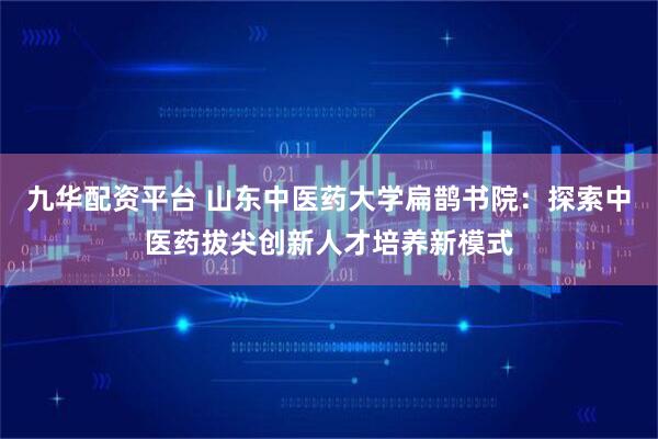 九华配资平台 山东中医药大学扁鹊书院：探索中医药拔尖创新人才培养新模式