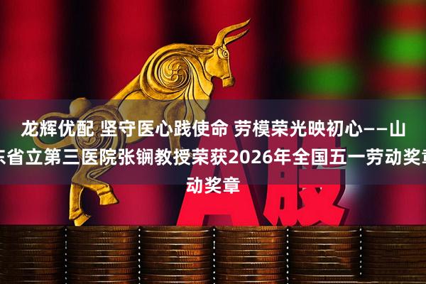 龙辉优配 坚守医心践使命 劳模荣光映初心——山东省立第三医院张锎教授荣获2026年全国五一劳动奖章