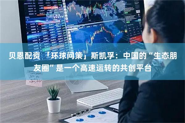贝恩配资 「环球问策」斯凯孚：中国的“生态朋友圈”是一个高速运转的共创平台