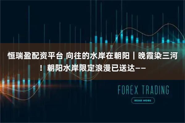 恒瑞盈配资平台 向往的水岸在朝阳｜晚霞染三河！朝阳水岸限定浪漫已送达——