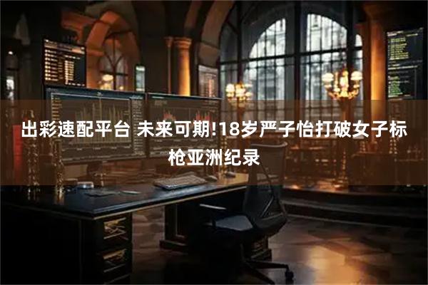 出彩速配平台 未来可期!18岁严子怡打破女子标枪亚洲纪录