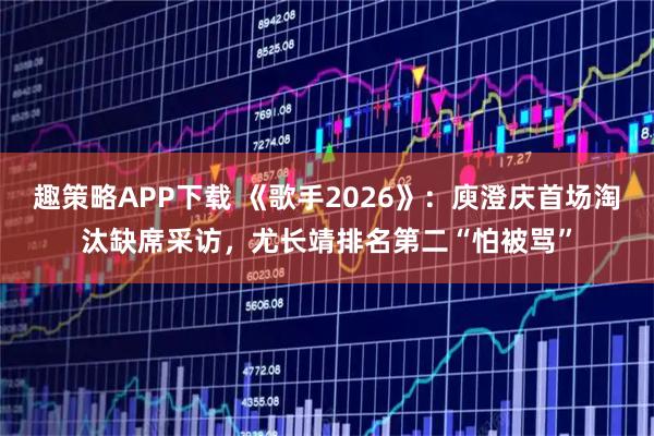 趣策略APP下载 《歌手2026》：庾澄庆首场淘汰缺席采访，尤长靖排名第二“怕被骂”