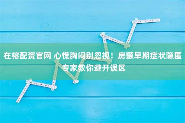在榕配资官网 心慌胸闷别忽视！房颤早期症状隐匿 专家教你避开误区