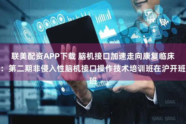 联美配资APP下载 脑机接口加速走向康复临床：第二期非侵入性脑机接口操作技术培训班在沪开班
