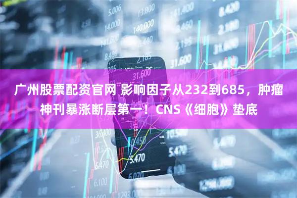 广州股票配资官网 影响因子从232到685，肿瘤神刊暴涨断层第一！CNS《细胞》垫底