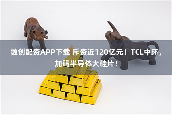 融创配资APP下载 斥资近120亿元！TCL中环，加码半导体大硅片！